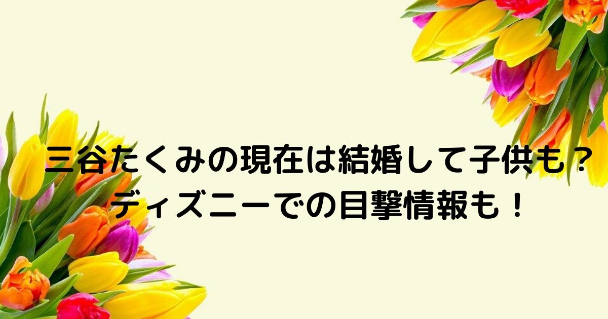 三谷たくみ現在は旦那と結婚子供も 目撃ディズニーや週刊ポスト何 ふみのあれこれ最新情報